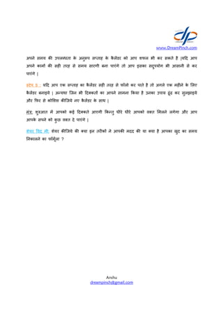 अपने समय क उपलiधता के
अपने काम> क सह तरह से समय
पाएंगे |
टेप 5 : य0द आप एक सfताह
कै ल&डर बनाइये | अCयथा िजन
और -फर से को शश क िजये नए
मंu: शुvआत म& आपको कई 0द कते
आपके सपने को कु छ व त दे पाएंगे
शेयर Tवद मी: शेयर क िजये क
Dनकालने का फॉमू2ला ?
www.DreamPinch.com
Anshu
dreampinch@gmail.com
अनु=प सfताह के कै ल&डर को आप शफल भी
समय सारणी बना पाएंगे तो आप इसका सदुपयोग
का कै ल&डर सह तरह से फॉलो कर पाते है तो अगले
भी 0द कत> का आपने सामना -कया है उनका
नए कै ल&डर के साथ |
0द कते आएगी -कCतु धीरे धीरे आपको व त
पाएंगे |
क या इन तर क> ने आपक मदद क या या है
www.DreamPinch.com
कर सकते है |य0द आप
सदुपयोग भी आसानी से कर
अगले एक मह ने के लए
उपाय ढूंढ कर सुलझाइये
मलने लगेगा और आप
है आपका खुद का समय
 