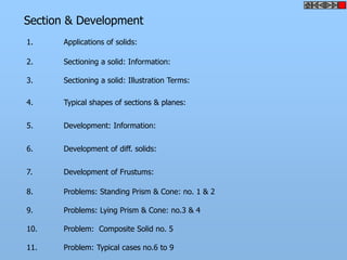 Section & Development
1. Applications of solids:
2. Sectioning a solid: Information:
3. Sectioning a solid: Illustration Terms:
4. Typical shapes of sections & planes:
5. Development: Information:
6. Development of diff. solids:
7. Development of Frustums:
8. Problems: Standing Prism & Cone: no. 1 & 2
9. Problems: Lying Prism & Cone: no.3 & 4
10. Problem: Composite Solid no. 5
11. Problem: Typical cases no.6 to 9
 