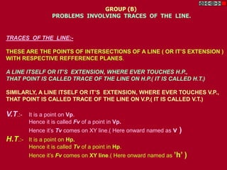 TRACES OF THE LINE:-
THESE ARE THE POINTS OF INTERSECTIONS OF A LINE ( OR IT’S EXTENSION )
WITH RESPECTIVE REFFERENCE PLANES.
A LINE ITSELF OR IT’S EXTENSION, WHERE EVER TOUCHES H.P.,
THAT POINT IS CALLED TRACE OF THE LINE ON H.P.( IT IS CALLED H.T.)
SIMILARLY, A LINE ITSELF OR IT’S EXTENSION, WHERE EVER TOUCHES V.P.,
THAT POINT IS CALLED TRACE OF THE LINE ON V.P.( IT IS CALLED V.T.)
V.T.:- It is a point on Vp.
Hence it is called Fv of a point in Vp.
Hence it’s Tv comes on XY line.( Here onward named as v )
H.T.:- It is a point on Hp.
Hence it is called Tv of a point in Hp.
Hence it’s Fv comes on XY line.( Here onward named as ’h’ )
GROUP (B)
PROBLEMS INVOLVING TRACES OF THE LINE.
 