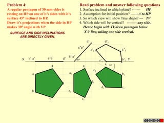 Read problem and answer following questions
1. Surface inclined to which plane? ------- HP
2. Assumption for initial position? ------ // to HP
3. So which view will show True shape? --- TV
4. Which side will be vertical? -------- any side.
Hence begin with TV,draw pentagon below
X-Y line, taking one side vertical.
Problem 4:
A regular pentagon of 30 mm sides is
resting on HP on one of it’s sides with it’s
surface 450 inclined to HP.
Draw it’s projections when the side in HP
makes 300 angle with VP
a’b’ d’
b1
d
c1
a
c’e’
b
c
d1
b’1
a1
e’1
c’1
d’1
a1
b1
c1d1
d’
a’b’
c’e’
e1
e1
a’1
X Y450
300
e
SURFACE AND SIDE INCLINATIONS
ARE DIRECTLY GIVEN.
 