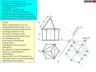 X Y
X1
Y1
o’
o
Fv
Tv
Aux.Tv
450
Problem 11:A hexagonal prism of
base side 30 mm longand axis 40 mm long,
is standing on Hp on it’s base with
one base edge // to Vp.
A tetrahedron is placed centrally
on the top of it.The base of tetrahedron is
a triangle formed by joining alternate corners
of top of prism..Draw projections of both solids.
Project an auxiliary Tv on AIP 450 inclined to Hp.
a’ b’ d’c’ e’f’
a
b c
d
ef
STEPS:
Draw a regular hexagon as Tv of
standing prism With one side // to xy
and name the top points.Project it’s Fv –
a rectangle and name it’s top.
Now join it’s alternate corners
a-c-e and the triangle formed is base
of a tetrahedron as said.
Locate center of this triangle
& locate apex o
Extending it’s axis line upward
mark apex o’
By cutting TL of edge of tetrahedron
equal to a-c. and complete Fv
of tetrahedron.
Draw an AIP ( x1y1) 450 inclined to xy
And project Aux.Tv on it by using similar
Steps like previous problem.
a1
b1
c1
d1
e1
f1
o1
 