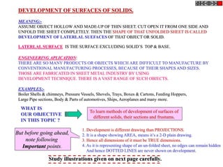 DEVELOPMENT OF SURFACES OF SOLIDS.
MEANING:-
ASSUME OBJECT HOLLOW AND MADE-UP OF THIN SHEET. CUT OPEN IT FROM ONE SIDE AND
UNFOLD THE SHEET COMPLETELY. THEN THE SHAPE OF THAT UNFOLDED SHEET IS CALLED
DEVELOPMENT OF LATERLAL SUEFACES OF THAT OBJECT OR SOLID.
LATERLAL SURFACE IS THE SURFACE EXCLUDING SOLID’S TOP & BASE.
ENGINEERING APLICATION:
THERE ARE SO MANY PRODUCTS OR OBJECTS WHICH ARE DIFFICULT TO MANUFACTURE BY
CONVENTIONAL MANUFACTURING PROCESSES, BECAUSE OF THEIR SHAPES AND SIZES.
THOSE ARE FABRICATED IN SHEET METAL INDUSTRY BY USING
DEVELOPMENT TECHNIQUE. THERE IS A VAST RANGE OF SUCH OBJECTS.
EXAMPLES:-
Boiler Shells & chimneys, Pressure Vessels, Shovels, Trays, Boxes & Cartons, Feeding Hoppers,
Large Pipe sections, Body & Parts of automotives, Ships, Aeroplanes and many more.
WHAT IS
OUR OBJECTIVE
IN THIS TOPIC ?
To learn methods of development of surfaces of
different solids, their sections and frustums.
1. Development is different drawing than PROJECTIONS.
2. It is a shape showing AREA, means it’s a 2-D plain drawing.
3. Hence all dimensions of it must be TRUE dimensions.
4. As it is representing shape of an un-folded sheet, no edges can remain hidden
And hence DOTTED LINES are never shown on development.
But before going ahead,
note following
Important points.
Study illustrations given on next page carefully.
 