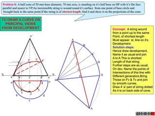 a’ b’ c’ d’
o’
e’
a
b
c
d
o e
X Y
A
B
C
D
E
A
O
2
3
4
1
Problem 8: A half cone of 50 mm base diameter, 70 mm axis, is standing on it’s half base on HP with it’s flat face
parallel and nearer to VP.An inextensible string is wound round it’s surface from one point of base circle and
brought back to the same point.If the string is of shortest length, find it and show it on the projections of the cone.
1 2
3
4
1’
2’ 3’ 4’
TO DRAW A CURVE ON
PRINCIPAL VIEWS
FROM DEVELOPMENT. Concept: A string wound
from a point up to the same
Point, of shortest length
Must appear st. line on it’s
Development.
Solution steps:
Hence draw development,
Name it as usual and join
A to A This is shortest
Length of that string.
Further steps are as usual.
On dev. Name the points of
Intersections of this line with
Different generators.Bring
Those on Fv & Tv and join
by smooth curves.
Draw 4’ a’ part of string dotted
As it is on back side of cone.
 