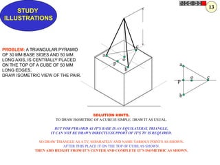 a
b
co
p
p
a
b
c
o
Z
STUDY
ILLUSTRATIONS
PROBLEM: A TRIANGULAR PYRAMID
OF 30 MM BASE SIDES AND 50 MM
LONG AXIS, IS CENTRALLY PLACED
ON THE TOP OF A CUBE OF 50 MM
LONG EDGES.
DRAW ISOMETRIC VIEW OF THE PAIR.
SOLUTION HINTS.
TO DRAW ISOMETRIC OF A CUBE IS SIMPLE. DRAW IT AS USUAL.
BUT FOR PYRAMID AS IT’S BASE IS AN EQUILATERAL TRIANGLE,
IT CAN NOT BE DRAWN DIRECTLY.SUPPORT OF IT’S TV IS REQUIRED.
SO DRAW TRIANGLE AS A TV, SEPARATELY AND NAME VARIOUS POINTS AS SHOWN.
AFTER THIS PLACE IT ON THE TOP OF CUBE AS SHOWN.
THEN ADD HEIGHT FROM IT’S CENTER AND COMPLETE IT’S ISOMETRIC AS SHOWN.
13
 