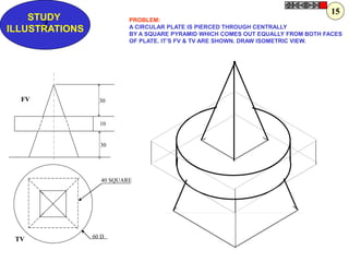 Z
STUDY
ILLUSTRATIONS
30
10
30
60 D
40 SQUARE
FV
TV
PROBLEM:
A CIRCULAR PLATE IS PIERCED THROUGH CENTRALLY
BY A SQUARE PYRAMID WHICH COMES OUT EQUALLY FROM BOTH FACES
OF PLATE. IT’S FV & TV ARE SHOWN. DRAW ISOMETRIC VIEW.
15
 