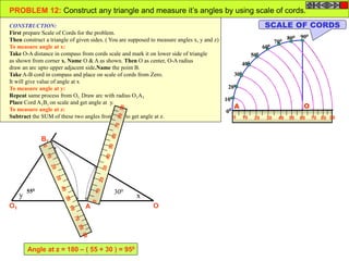 100
200
300
400
500
600
700 800 900
00
0 10 20 4030 7050 60 9080
OA
OA
B
O1 A1
B1
x
z
y
PROBLEM 12: Construct any triangle and measure it’s angles by using scale of cords.
CONSTRUCTION:
First prepare Scale of Cords for the problem.
Then construct a triangle of given sides. ( You are supposed to measure angles x, y and z)
To measure angle at x:
Take O-A distance in compass from cords scale and mark it on lower side of triangle
as shown from corner x. Name O & A as shown. Then O as center, O-A radius
draw an arc upto upper adjacent side.Name the point B.
Take A-B cord in compass and place on scale of cords from Zero.
It will give value of angle at x
To measure angle at y:
Repeat same process from O1. Draw arc with radius O1A1.
Place Cord A1B1 on scale and get angle at y.
To measure angle at z:
Subtract the SUM of these two angles from 1800 to get angle at z.
SCALE OF CORDS
300550
Angle at z = 180 – ( 55 + 30 ) = 950
 