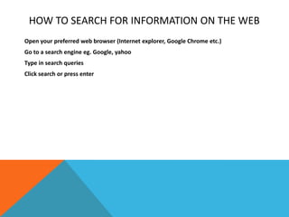 HOW TO SEARCH FOR INFORMATION ON THE WEB
Open your preferred web browser (Internet explorer, Google Chrome etc.)
Go to a search engine eg. Google, yahoo
Type in search queries
Click search or press enter
 