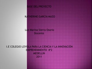 BASE DEL PROYECTO
KATHERINE GARCÍA MAZO
Luz Marina Sierra Osorio
Docente
I.E COLEGIO LOYOLA PARA LA CIENCIA Y LA INNOVACIÓN
EMPRENDIMIENTO 8º2
MEDELLÍN
2011
 