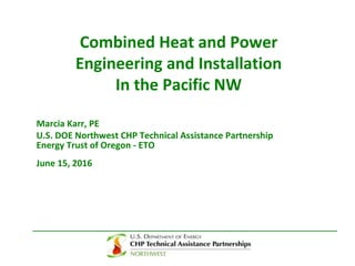 Combined Heat and Power
Engineering and Installation
In the Pacific NW
Marcia Karr, PE
U.S. DOE Northwest CHP Technical Assistance Partnership
Energy Trust of Oregon - ETO
June 15, 2016
 