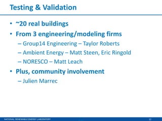 12
Testing & Validation
• ~20 real buildings
• From 3 engineering/modeling firms
– Group14 Engineering – Taylor Roberts
– Ambient Energy – Matt Steen, Eric Ringold
– NORESCO – Matt Leach
• Plus, community involvement
– Julien Marrec
 