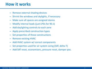 7
How it works
– Remove external shading devices
– Shrink the windows and skylights, if necessary
– Make sure all spaces are assigned stories
– Modify internal loads (just LPDs for 90.1)
– Add daylighting controls to each zone
– Apply prescribed construction types
– Set properties of those constructions
– Remove existing HVAC
– Add HVAC system w/ correct components
– Set properties used for air system sizing (SAT, delta-T)
– Add SAT reset, economizers, pressure reset, damper pos.
 