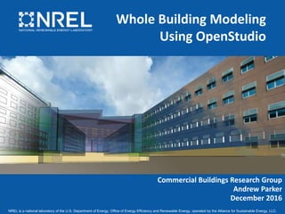 NREL is a national laboratory of the U.S. Department of Energy, Office of Energy Efficiency and Renewable Energy, operated by the Alliance for Sustainable Energy, LLC.
Whole Building Modeling
Using OpenStudio
Commercial Buildings Research Group
Andrew Parker
December 2016
 