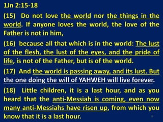 1Jn 2:15-18
(15) Do not love the world nor the things in the
world. If anyone loves the world, the love of the
Father is not in him,
(16) because all that which is in the world: The lust
of the flesh, the lust of the eyes, and the pride of
life, is not of the Father, but is of the world.
(17) And the world is passing away, and its lust. But
the one doing the will of YAHWEH will live forever.
(18) Little children, it is a last hour, and as you
heard that the anti-Messiah is coming, even now
many anti-Messiahs have risen up, from which you
know that it is a last hour. 10
 