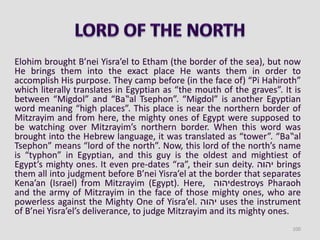 Elohim brought B’nei Yisra’el to Etham (the border of the sea), but now
He brings them into the exact place He wants them in order to
accomplish His purpose. They camp before (in the face of) “Pi Hahiroth”
which literally translates in Egyptian as “the mouth of the graves”. It is
between “Migdol” and “Ba‟al Tsephon”. “Migdol” is another Egyptian
word meaning “high places”. This place is near the northern border of
Mitzrayim and from here, the mighty ones of Egypt were supposed to
be watching over Mitzrayim’s northern border. When this word was
brought into the Hebrew language, it was translated as “tower”. “Ba‟al
Tsephon” means “lord of the north”. Now, this lord of the north’s name
is “typhon” in Egyptian, and this guy is the oldest and mightiest of
Egypt’s mighty ones. It even pre-dates “ra”, their sun deity. ‫יהוה‬ brings
them all into judgment before B’nei Yisra’el at the border that separates
Kena’an (Israel) from Mitzrayim (Egypt). Here, ‫יהוה‬destroys Pharaoh
and the army of Mitzrayim in the face of those mighty ones, who are
powerless against the Mighty One of Yisra’el. ‫יהוה‬ uses the instrument
of B’nei Yisra’el’s deliverance, to judge Mitzrayim and its mighty ones.
100
 