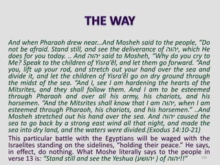 And when Pharaoh drew near...And Mosheh said to the people, “Do
not be afraid. Stand still, and see the deliverance of ‫,יהוה‬ which He
does for you today. .. And ‫יהוה‬ said to Mosheh, “Why do you cry to
Me? Speak to the children of Yisra’ĕl, and let them go forward. “And
you, lift up your rod, and stretch out your hand over the sea and
divide it, and let the children of Yisra’ĕl go on dry ground through
the midst of the sea. “And I, see I am hardening the hearts of the
Mitsrites, and they shall follow them. And I am to be esteemed
through Pharaoh and over all his army, his chariots, and his
horsemen. “And the Mitsrites shall know that I am ‫,יהוה‬ when I am
esteemed through Pharaoh, his chariots, and his horsemen.” ..And
Mosheh stretched out his hand over the sea. And ‫יהוה‬ caused the
sea to go back by a strong east wind all that night, and made the
sea into dry land, and the waters were divided.(Exodus 14:10-21)
This particular battle with the Egyptians will be waged with the
Israelites standing on the sidelines, “holding their peace.” He says,
in effect, do nothing. What Moshe literally says to the people in
verse 13 is: “Stand still and see the Yeshua (‫יהושע‬ ) of ‫”!!יהוה‬ 103
 