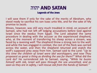 I will save them if only for the sake of the merits of Abraham, who
stood ready to sacrifice his son Isaac unto Me, and for the sake of My
promise to Jacob.
Moses, however, was still very much troubled in mind, on account of
Samael, who had not left off lodging accusations before God against
Israel since the exodus from Egypt. The Lord adopted the same
procedure in dealing with the accuser as the experienced shepherd,
who, at the moment of transferring his sheep across a stream, was
faced by a ravening wolf. The shepherd threw a strong ram to the wolf,
and while the two engaged in combat, the rest of the flock was carried
across the water, and then the shepherd returned and snatch the
wolf's supposed prey away from him. Samael said to the Lord: "Up to
this time the children of Israel were idol worshippers, and now Thou
proposest so great a thing as dividing the sea for them?" What did the
Lord do? He surrendered Job to Samael, saying, "While he busies
himself with Job, Israel will pass through the sea unscathed, and as
soon as they are in safety, I will rescue Job from the hands of Samael."
104
 