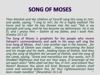 Then Mosheh and the children of Yisra’ĕl sang this song to ‫,יהוה‬
and spoke, saying, “I sing to ‫,יהוה‬ for He is highly exalted! The
horse and its rider He has thrown into the sea! “Yah is my
strength and song, and He has become my deliverance. He is my
Ěl, and I praise Him – Elohim of my father, and I exalt Him.
(Exodus 15:1-2)
The Song of Moses is prophetic for the people who revere
Yahweh’s commandments and walk in His ways will sing the
true Song of Moses. And I saw another sign in the heaven, ..for
the wrath of Elohim was ended .. those overcoming the beast
and his image and his mark ,,holding harps of Elohim. And they
sing the song of Mosheh the servant of Elohim, and the song of
the Lamb, saying, “Great and marvellous are Your works, ‫יהוה‬ Ěl
Shaddai! Righteous and true are Your ways, O Sovereign of the
set-apart ones! “Who shall not fear You, O ‫,יהוה‬ and esteem Your
Name? Because You alone are kind. Because all nations shall
come and worship before You, for Your righteousnesses have
been made manifest.” (Revelation 15:1-4) 107
 