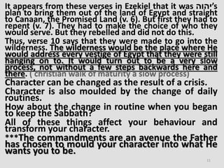 It appears from these verses in Ezekiel that it was ‫’יהוה‬s
plan to bring them out of the land of Egypt and straight
to Canaan, the Promised Land (v. 6). But first they had to
repent (v. 7). They had to make the choice of who they
would serve. But they rebelled and did not do this.
Thus, verse 10 says that they were made to go into the
wilderness. The wilderness would be the place where He
would address every vestige of Egypt that they were still
hanging on to. It would turn out to be a very slow
process, not without a few steps backwards here and
there. ( christian walk of maturity a slow process)
Character can be changed as the result of a crisis.
Character is also moulded by the change of daily
routines.
How about the change in routine when you began
to keep the Sabbath?
All of these things affect your behaviour and
transform your character.
***The commandments are an avenue the Father
has chosen to mould your character into what He
wants you to be.
11
 