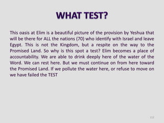 This oasis at Elim is a beautiful picture of the provision by Yeshua that
will be there for ALL the nations (70) who identify with Israel and leave
Egypt. This is not the Kingdom, but a respite on the way to the
Promised Land. So why is this spot a test? Elim becomes a place of
accountability. We are able to drink deeply here of the water of the
Word. We can rest here. But we must continue on from here toward
the Promised Land. If we pollute the water here, or refuse to move on
we have failed the TEST
112
 