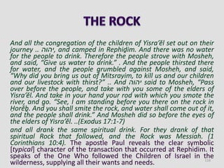 And all the congregation of the children of Yisra’ĕl set out on their
journey .. ‫,יהוה‬ and camped in Rephiḏim. And there was no water
for the people to drink. Therefore the people strove with Mosheh,
and said, “Give us water to drink.” . And the people thirsted there
for water, and the people grumbled against Mosheh, and said,
“Why did you bring us out of Mitsrayim, to kill us and our children
and our livestock with thirst?” .. And ‫יהוה‬ said to Mosheh, “Pass
over before the people, and take with you some of the elders of
Yisra’ĕl. And take in your hand your rod with which you smote the
river, and go. “See, I am standing before you there on the rock in
Ḥorĕḇ. And you shall smite the rock, and water shall come out of it,
and the people shall drink.” And Mosheh did so before the eyes of
the elders of Yisra’ĕl. ..(Exodus 17:1-7)
and all drank the same spiritual drink. For they drank of that
spiritual Rock that followed, and the Rock was Messiah. (1
Corinthians 10:4). The apostle Paul reveals the clear symbolic
[typical] character of the transaction that occurred at Rephidim. It
speaks of the One Who followed the Children of Israel in the
wilderness, supplying all their wants and needs. 116
 
