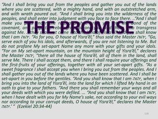 “And I shall bring you out from the peoples and gather you out of the lands
where you are scattered, with a mighty hand, and with an outstretched arm,
and with wrath poured out. “And I shall bring you into the wilderness of the
peoples, and shall enter into judgment with you face to face there. ..“And I shall
make you pass under the rod, and shall bring you into the bond of the
covenant, and purge the rebels from among you, and those who transgress
against Me. .. they shall not come into the land of Yisra’ĕl. And you shall know
that I am ‫.יהוה‬ “As for you, O house of Yisra’ĕl,” thus said the Master ‫,יהוה‬ “Go,
serve each of you his idols, and afterwards, if you are not listening to Me. But
do not profane My set-apart Name any more with your gifts and your idols.
“For on My set-apart mountain, on the mountain height of Yisra’ĕl,” declares
the Master ‫,יהוה‬ “there all the house of Yisra’ĕl, all of them in the land, shall
serve Me. There I shall accept them, and there I shall require your offerings and
the first-fruits of your offerings, together with all your set-apart gifts. “As a
sweet fragrance I shall accept you when I bring you out from the peoples. And I
shall gather you out of the lands where you have been scattered. And I shall be
set-apart in you before the gentiles. “And you shall know that I am ‫,יהוה‬ when I
bring you into the land of Yisra’ĕl, into the land for which I lifted My hand in an
oath to give to your fathers. “And there you shall remember your ways and all
your deeds with which you were defiled. ... “And you shall know that I am ‫,יהוה‬
when I have dealt with you for My Name’s sake, not according to your evil ways
nor according to your corrupt deeds, O house of Yisra’ĕl,” declares the Master
‫’.יהוה‬ ” (Ezekiel 20:34-44)
118
 