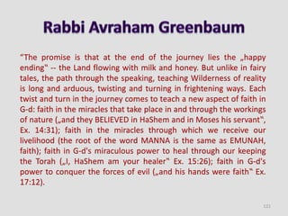 “The promise is that at the end of the journey lies the „happy
ending‟ -- the Land flowing with milk and honey. But unlike in fairy
tales, the path through the speaking, teaching Wilderness of reality
is long and arduous, twisting and turning in frightening ways. Each
twist and turn in the journey comes to teach a new aspect of faith in
G-d: faith in the miracles that take place in and through the workings
of nature („and they BELIEVED in HaShem and in Moses his servant‟,
Ex. 14:31); faith in the miracles through which we receive our
livelihood (the root of the word MANNA is the same as EMUNAH,
faith); faith in G-d's miraculous power to heal through our keeping
the Torah („I, HaShem am your healer‟ Ex. 15:26); faith in G-d's
power to conquer the forces of evil („and his hands were faith‟ Ex.
17:12).
121
 