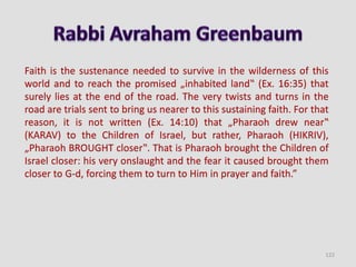 Faith is the sustenance needed to survive in the wilderness of this
world and to reach the promised „inhabited land‟ (Ex. 16:35) that
surely lies at the end of the road. The very twists and turns in the
road are trials sent to bring us nearer to this sustaining faith. For that
reason, it is not written (Ex. 14:10) that „Pharaoh drew near‟
(KARAV) to the Children of Israel, but rather, Pharaoh (HIKRIV),
„Pharaoh BROUGHT closer‟. That is Pharaoh brought the Children of
Israel closer: his very onslaught and the fear it caused brought them
closer to G-d, forcing them to turn to Him in prayer and faith.”
122
 