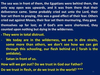 The sea was in front of them, the Egyptians were behind them, the
only way open was upwards, and it was from there that their
deliverance came. Some probably cried out unto the Lord, their
fear set them to praying, this was a good effect of their fear. Others
cried out against Moses, their fear set them murmuring, they gave
themselves up for lost; as if God’s arm were shortened, they
counted upon nothing but dying in the wilderness.
- They were in total distrust.
- We today are in the wilderness, we are in dire straits,
some more than others, we don’t see how we can get
through this schooling, our flesh behind us ( Torah is the
antidote),
- Satan in front of us.
How will we get out? Do we trust in God our Father?
Do we trust in flesh, or do we trust in the world? *** 13
 