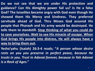 Do we not see that we are under His protection and
guidance? Can His Almighty power fail us? Is He a false
God? The Israelites became angry with God even though He
showed them His Mercy and kindness. They preferred
servitude ahead of God. Thru Moses God assured His
people that Pharaoh and his army would be destroyed. He
tells them to standstill. Stop thinking of what you could do
to save yourselves. Wait to see His miracle of escape. When
God brings His people into distress, He will always have a
way to bring them out.
Yesha’yahu (Isaiah) 26:3-4 reads; “A person whose desire
rests on you you preserve in perfect peace, because He
trusts in you. Trust in Adonai forever, because in Yah Adonai
is a Rock of Ages.”
14
 