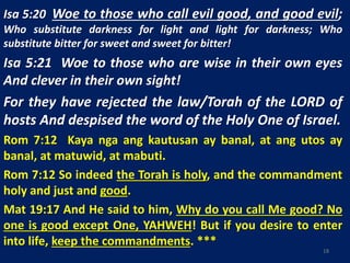 Isa 5:20 Woe to those who call evil good, and good evil;
Who substitute darkness for light and light for darkness; Who
substitute bitter for sweet and sweet for bitter!
Isa 5:21 Woe to those who are wise in their own eyes
And clever in their own sight!
For they have rejected the law/Torah of the LORD of
hosts And despised the word of the Holy One of Israel.
Rom 7:12 Kaya nga ang kautusan ay banal, at ang utos ay
banal, at matuwid, at mabuti.
Rom 7:12 So indeed the Torah is holy, and the commandment
holy and just and good.
Mat 19:17 And He said to him, Why do you call Me good? No
one is good except One, YAHWEH! But if you desire to enter
into life, keep the commandments. ***
18
 