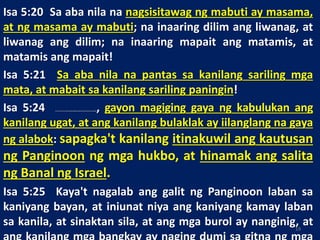 Isa 5:20 Sa aba nila na nagsisitawag ng mabuti ay masama,
at ng masama ay mabuti; na inaaring dilim ang liwanag, at
liwanag ang dilim; na inaaring mapait ang matamis, at
matamis ang mapait!
Isa 5:21 Sa aba nila na pantas sa kanilang sariling mga
mata, at mabait sa kanilang sariling paningin!
Isa 5:24 Kaya'tkung paanongangliyab ngapoyaypumupugnawngpinagputulanngtrigo,atkungpaanongangtuyongdamoaynasusupoksaalab, gayon magiging gaya ng kabulukan ang
kanilang ugat, at ang kanilang bulaklak ay iilanglang na gaya
ng alabok: sapagka't kanilang itinakuwil ang kautusan
ng Panginoon ng mga hukbo, at hinamak ang salita
ng Banal ng Israel.
Isa 5:25 Kaya't nagalab ang galit ng Panginoon laban sa
kaniyang bayan, at iniunat niya ang kaniyang kamay laban
sa kanila, at sinaktan sila, at ang mga burol ay nanginig, at19
 