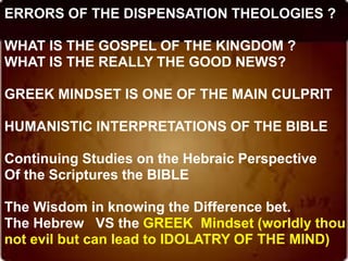 ERRORS OF THE DISPENSATION THEOLOGIES ?
WHAT IS THE GOSPEL OF THE KINGDOM ?
WHAT IS THE REALLY THE GOOD NEWS?
GREEK MINDSET IS ONE OF THE MAIN CULPRIT
HUMANISTIC INTERPRETATIONS OF THE BIBLE
Continuing Studies on the Hebraic Perspective
Of the Scriptures the BIBLE
The Wisdom in knowing the Difference bet.
The Hebrew VS the GREEK Mindset (worldly thou
not evil but can lead to IDOLATRY OF THE MIND)
 
