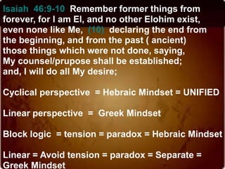 Isaiah 46:9-10 Remember former things from
forever, for I am El, and no other Elohim exist,
even none like Me, (10) declaring the end from
the beginning, and from the past ( ancient)
those things which were not done, saying,
My counsel/prupose shall be established;
and, I will do all My desire;
Cyclical perspective = Hebraic Mindset = UNIFIED
Linear perspective = Greek Mindset
Block logic = tension = paradox = Hebraic Mindset
Linear = Avoid tension = paradox = Separate =
Greek Mindset
 