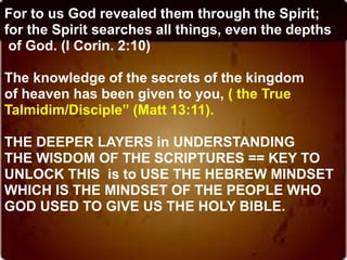 For to us God revealed them through the Spirit;
for the Spirit searches all things, even the depths
of God. (I Corin. 2:10)
The knowledge of the secrets of the kingdom
of heaven has been given to you, ( the True
Talmidim/Disciple” (Matt 13:11).
THE DEEPER LAYERS in UNDERSTANDING
THE WISDOM OF THE SCRIPTURES == KEY TO
UNLOCK THIS is to USE THE HEBREW MINDSET
WHICH IS THE MINDSET OF THE PEOPLE WHO
GOD USED TO GIVE US THE HOLY BIBLE.
 