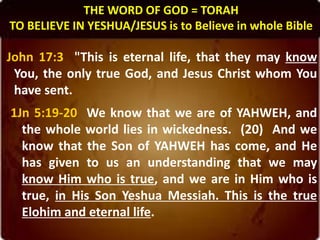 THE WORD OF GOD = TORAH
TO BELIEVE IN YESHUA/JESUS is to Believe in whole Bible
John 17:3 "This is eternal life, that they may know
You, the only true God, and Jesus Christ whom You
have sent.
1Jn 5:19-20 We know that we are of YAHWEH, and
the whole world lies in wickedness. (20) And we
know that the Son of YAHWEH has come, and He
has given to us an understanding that we may
know Him who is true, and we are in Him who is
true, in His Son Yeshua Messiah. This is the true
Elohim and eternal life.
 