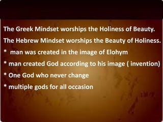 The Greek Mindset worships the Holiness of Beauty.
The Hebrew Mindset worships the Beauty of Holiness.
* man was created in the image of Elohym
* man created God according to his image ( invention)
* One God who never change
* multiple gods for all occasion
 