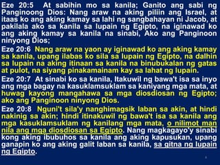 Eze 20:5 At sabihin mo sa kanila; Ganito ang sabi ng
Panginoong Dios: Nang araw na aking piliin ang Israel, at
itaas ko ang aking kamay sa lahi ng sangbahayan ni Jacob, at
pakilala ako sa kanila sa lupain ng Egipto, na iginawad ko
ang aking kamay sa kanila na sinabi, Ako ang Panginoon
ninyong Dios;
Eze 20:6 Nang araw na yaon ay iginawad ko ang aking kamay
sa kanila, upang ilabas ko sila sa lupain ng Egipto, na dalhin
sa lupain na aking itinaan sa kanila na binubukalan ng gatas
at pulot, na siyang pinakamainam kay sa lahat ng lupain.
Eze 20:7 At sinabi ko sa kanila, Itakuwil ng bawa't isa sa inyo
ang mga bagay na kasuklamsuklam sa kaniyang mga mata, at
huwag kayong mangahawa sa mga diosdiosan ng Egipto;
ako ang Panginoon ninyong Dios.
Eze 20:8 Nguni't sila'y nanghimagsik laban sa akin, at hindi
nakinig sa akin; hindi itinakuwil ng bawa't isa sa kanila ang
mga kasuklamsuklam ng kanilang mga mata, o nilimot man
nila ang mga diosdiosan sa Egipto. Nang magkagayo'y sinabi
kong aking ibubuhos sa kanila ang aking kapusukan, upang
ganapin ko ang aking galit laban sa kanila, sa gitna ng lupain
ng Egipto.
4
 