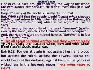 Elohim could have brought them “by the way of the world,
the immigrants, the nations”, He didn’t, even though it was
closer.
Why? The way of the world is usually the shortcut.
But, YHVH said that the people would “regret when they see
fighting, and return to Mitsrayim.” Regret in the Hebrew, it’s
“nach‟am” (nun-chet-mem) which is “to regret” or “to be
sorry”.
This is nearly the opposite of the word “nachum” (spelled
exactly the same), which is the Hebrew word for “comfort”.
And, the Hebrew word translated here as “fighting” is in fact
“milchamah ( war)”.
* This all about spiritual warfare and they weren’t ready.
YHVH carefully orchestrated when, how and with whom
B’nei Yisra’el would make war.
Eph 6:12 For our struggle is not against flesh and blood,
but against the rulers, against the powers, against the
world forces of this darkness, against the spiritual forces of
wickedness in the heavenly places. ( ARE YOURE READY TO
FIGHT?
41
 