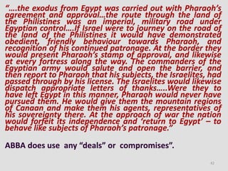 “….the exodus from Egypt was carried out with Pharaoh’s
agreement and approval…the route through the land of
the Philistines was an imperial, military road under
Egyptian control….If Israel were to journey on the road of
the land of the Philistines it would have demonstrated
obedient, friendly behaviour towards Pharaoh, and
recognition of his continued patronage. At the border they
would present Pharaoh’s stamp of approval, and likewise
at every fortress along the way. The commanders of the
Egyptian army would salute and open the barrier, and
then report to Pharaoh that his subjects, the Israelites, had
passed through by his license. The Israelites would likewise
dispatch appropriate letters of thanks…..Were they to
have left Egypt in this manner, Pharaoh would never have
pursued them. He would give them the mountain regions
of Canaan and make them his agents, representatives of
his sovereignty there. At the approach of war the nation
would forfeit its independence and ‘return to Egypt’ – to
behave like subjects of Pharaoh’s patronage.”
ABBA does use any “deals” or compromises”.
42
 
