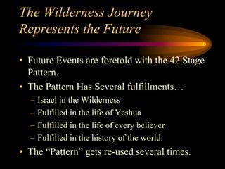 The Wilderness Journey
Represents the Future
• Future Events are foretold with the 42 Stage
Pattern.
• The Pattern Has Several fulfillments…
– Israel in the Wilderness
– Fulfilled in the life of Yeshua
– Fulfilled in the life of every believer
– Fulfilled in the history of the world.
• The “Pattern” gets re-used several times.
 