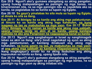 Eze 20:9 Nguni't ako'y gumawa alangalang sa aking pangalan,
upang huwag malapastangan sa paningin ng mga bansa, na
kinaroroonan nila, na sa mga paningin nila ay napakilala ako sa
kanila, sa paglalabas ko sa kanila sa lupain ng Egipto.
Eze 20:10 Sa gayo'y pinalabas ko sila mula sa lupain ng Egipto,
at dinala ko sila sa ilang.
Eze 20:11 At ibinigay ko sa kanila ang aking mga palatuntunan,
at itinuro ko sa kanila ang aking mga kahatulan, na kung
isagawa ng tao ay mabubuhay sa mga yaon. Eze 20:12 Bukod
dito'y ibinigay ko rin naman sa kanila ang aking mga sabbath,
upang maging tanda sa akin at sa kanila, upang kanilang
makilala na ako ang Panginoon na nagpapaging banal sa kanila.
Eze 20:13 Nguni't ang sangbahayan ni Israel ay nanghimagsik
laban sa akin sa ilang: sila'y hindi nagsilakad ng ayon sa aking
mga palatuntunan, at kanilang itinakuwil ang aking mga
kahatulan, na kung gawin ng tao, ay mabubuhay sa mga yaon;
at ang aking mga sabbath ay kanilang nilapastangang mainam.
Nang magkagayo'y sinabi ko na aking ibubuhos ang aking
kapusukan sa kanila sa ilang, upang lipulin sila.
Eze 20:14 Nguni't ako'y gumawa alangalang sa aking pangalan,
upang huwag malapastangan sa paningin ng mga bansa, na sa
paningin ng mga yaon ay aking inilabas sila.
5
 