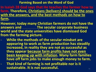 Farming Based on the Word of God
In Isaiah 28 God says that He teaches the farmer how to
farm. Therefore, Christians (belivers) should be the ones
with the answers, and the best methods on how to
farm.
However, today many Christian farmers do not have the
answers and are not using the best methods because they are not going to God to learn how to farm but rather have gone to non-Christians. The secular corporate business
world and the state universities have dismissed God
from the farming picture.
- While the methods of the secular mindset are
appearing to work as farm production has steadily
increased, in reality they are not as successful as
they appear because farm profits have not even
been keeping up with inflation. Many farm families
have off farm jobs to make enough money to farm.
- That kind of farming is not profitable nor is it
sustainable. It is not successful. 51
 