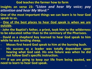 God teaches the farmer how to farm
Insights on verse 23: “Listen and hear My voice; pay
attention and hear My Word:”
One of the most important things we can learn is to hear God
speak to us.
- One of the best places to hear God speak is when we are
outside.
- John the Baptist's father, a priest, took him to the wilderness
to be educated rather than to the seminary of the Pharisees.
- David as a shepherd boy learned to hear God speak to him
while he was tending sheep.
- Moses first heard God speak to him at the burning bush.
- His success as a leader was totally dependent upon
hearing what God said. His one failure was when he did
not follow God's specific instruction.George Washington Carver's success was totally dependent upon hearing God speak to him.
*** If we are going to keep our life from being wasted, we
need to learn to hear God speak.
53
 