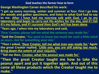 God teaches the farmer how to farm
George Washington Carver described his work:
"I get up every morning, winter and summer at four. First I go into
the woods and gather specimens, and listen to what God had to say
to me. After I have had my morning talk with God, I go to my
laboratory and begin to carry out His wishes for the day, and if I fail
it's my failure, and if I succeed then God's will has been done.
"Years ago, I when into my laboratory and said,
'Dear Creator, please tell me what the universe was made for.'
"Said the Creator, 'You want to know too much for such a little mind
as yours. Ask for something your size.'
"Then I asked, 'Dear Creator, tell me what man was made for.' Again
the great Creator replied, 'Little one, you are still asking too much.
Bring down the extent of your request.'
"'Tell me then, Creator, what the peanut was made for.'
"Then the great Creator taught me how to take the
peanut apart and put it together again. And out of this
came all these products which the Creator taught me to
make." 55
 