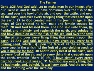 The Farmer
Gene 1:26 And God said, Let us make man in our image, after
our likeness: and let them have dominion over the fish of the
sea, and over the fowl of the air, and over the cattle, and over
all the earth, and over every creeping thing that creepeth upon
the earth. 27 So God created man in his [own] image, in the
image of God created he him; male and female created he
them. 28 And God blessed them, and God said unto them, Be
fruitful, and multiply, and replenish the earth, and subdue it:
and have dominion over the fish of the sea, and over the fowl
of the air, and over every living thing that moveth upon the
earth. 29 And God said, Behold, I have given you every herb
bearing seed, which [is] upon the face of all the earth, and
every tree, in the which [is] the fruit of a tree yielding seed; to
you it shall be for food. 30 And to every beast of the earth, and
to every fowl of the air, and to every thing that creepeth upon
the earth, wherein [there is] life, [I have given] every green
herb for meat: and it was so. 31 And God saw every thing that
he had made, and, behold, [it was] very good. And the evening
and the morning were the sixth day. 57
 