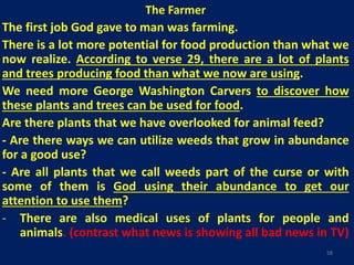 The Farmer
The first job God gave to man was farming.
There is a lot more potential for food production than what we
now realize. According to verse 29, there are a lot of plants
and trees producing food than what we now are using.
We need more George Washington Carvers to discover how
these plants and trees can be used for food.
Are there plants that we have overlooked for animal feed?
- Are there ways we can utilize weeds that grow in abundance
for a good use?
- Are all plants that we call weeds part of the curse or with
some of them is God using their abundance to get our
attention to use them?
- There are also medical uses of plants for people and
animals. (contrast what news is showing all bad news in TV)
58
 