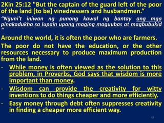 2Kin 25:12 "But the captain of the guard left of the poor
of the land [to be] vinedressers and husbandmen.“
“Nguni't iniwan ng punong kawal ng bantay ang mga
pinakadukha sa lupain upang maging maguubas at magbubukid
“
Around the world, it is often the poor who are farmers.
The poor do not have the education, or the other
resources necessary to produce maximum production
from the land.
- While money is often viewed as the solution to this
problem, in Proverbs, God says that wisdom is more
important than money.
- Wisdom can provide the creativity for witty
inventions to do things cheaper and more efficiently.
- Easy money through debt often suppresses creativity
in finding a cheaper more efficient way.
63
 