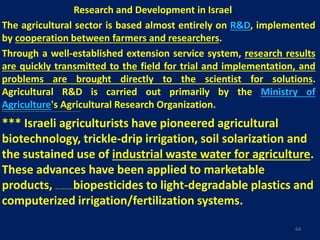Research and Development in Israel
The agricultural sector is based almost entirely on R&D, implemented
by cooperation between farmers and researchers.
Through a well-established extension service system, research results
are quickly transmitted to the field for trial and implementation, and
problems are brought directly to the scientist for solutions.
Agricultural R&D is carried out primarily by the Ministry of
Agriculture's Agricultural Research Organization.Most agricultural research institutes in Israel maintain close relations with the Food and Agriculture Organization of the United Nations, ensuring a continuous exchange of information with other countries.
*** Israeli agriculturists have pioneered agricultural
biotechnology, trickle-drip irrigation, soil solarization and
the sustained use of industrial waste water for agriculture.
These advances have been applied to marketable
products, ranging from genetically-engineered seeds and biopesticides to light-degradable plastics and
computerized irrigation/fertilization systems.
64
 