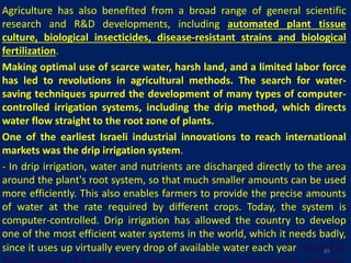 Agriculture has also benefited from a broad range of general scientific
research and R&D developments, including automated plant tissue
culture, biological insecticides, disease-resistant strains and biological
fertilization.
Making optimal use of scarce water, harsh land, and a limited labor force
has led to revolutions in agricultural methods. The search for water-
saving techniques spurred the development of many types of computer-
controlled irrigation systems, including the drip method, which directs
water flow straight to the root zone of plants.
One of the earliest Israeli industrial innovations to reach international
markets was the drip irrigation system.
- In drip irrigation, water and nutrients are discharged directly to the area
around the plant's root system, so that much smaller amounts can be used
more efficiently. This also enables farmers to provide the precise amounts
of water at the rate required by different crops. Today, the system is
computer-controlled. Drip irrigation has allowed the country to develop
one of the most efficient water systems in the world, which it needs badly,
since it uses up virtually every drop of available water each year. Israel has65
 