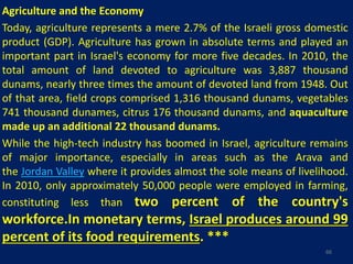 Agriculture and the Economy
Today, agriculture represents a mere 2.7% of the Israeli gross domestic
product (GDP). Agriculture has grown in absolute terms and played an
important part in Israel's economy for more five decades. In 2010, the
total amount of land devoted to agriculture was 3,887 thousand
dunams, nearly three times the amount of devoted land from 1948. Out
of that area, field crops comprised 1,316 thousand dunams, vegetables
741 thousand dunames, citrus 176 thousand dunams, and aquaculture
made up an additional 22 thousand dunams.
While the high-tech industry has boomed in Israel, agriculture remains
of major importance, especially in areas such as the Arava and
the Jordan Valley where it provides almost the sole means of livelihood.
In 2010, only approximately 50,000 people were employed in farming,
constituting less than two percent of the country's
workforce.In monetary terms, Israel produces around 99
percent of its food requirements. ***
66
 